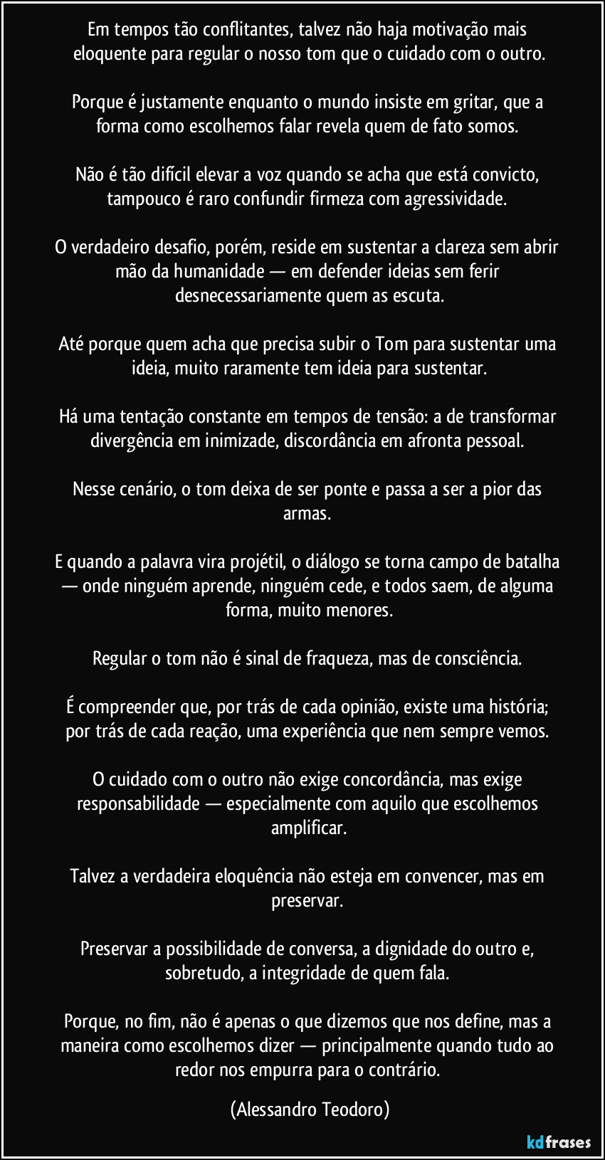 Em tempos tão conflitantes, talvez não haja motivação mais eloquente para regular o nosso tom que o cuidado com o outro.
Porque é justamente enquanto o mundo insiste em gritar, que a forma como escolhemos falar revela quem de fato somos.
Não é tão difícil elevar a voz quando se acha que está convicto, tampouco é raro confundir firmeza com agressividade.
O verdadeiro desafio, porém, reside em sustentar a clareza sem abrir mão da humanidade — em defender ideias sem ferir desnecessariamente quem as escuta.
Até porque quem acha que precisa subir o Tom para sustentar uma ideia, muito raramente tem ideia para sustentar.
Há uma tentação constante em tempos de tensão: a de transformar divergência em inimizade, discordância em afronta pessoal.
Nesse cenário, o tom deixa de ser ponte e passa a ser a pior das armas.
E quando a palavra vira projétil, o diálogo se torna campo de batalha — onde ninguém aprende, ninguém cede, e todos saem, de alguma forma, muito menores.
Regular o tom não é sinal de fraqueza, mas de consciência.
É compreender que, por trás de cada opinião, existe uma história; por trás de cada reação, uma experiência que nem sempre vemos.
O cuidado com o outro não exige concordância, mas exige responsabilidade — especialmente com aquilo que escolhemos amplificar.
Talvez a verdadeira eloquência não esteja em convencer, mas em preservar.
Preservar a possibilidade de conversa, a dignidade do outro e, sobretudo, a integridade de quem fala.
Porque, no fim, não é apenas o que dizemos que nos define, mas a maneira como escolhemos dizer — principalmente quando tudo ao redor nos empurra para o contrário. (Alessandro Teodoro)
