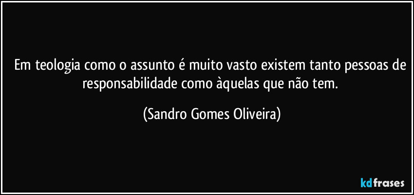 Em teologia como o assunto é muito vasto existem tanto pessoas de responsabilidade como àquelas que não tem. (Sandro Gomes Oliveira)