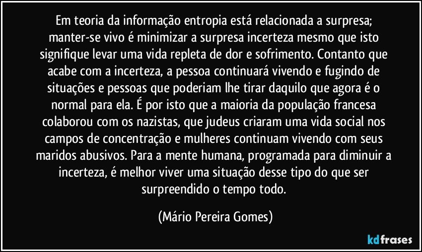 Em teoria da informação entropia está relacionada a surpresa; manter-se vivo é minimizar a surpresa/incerteza mesmo que isto signifique levar uma vida repleta de dor e sofrimento. Contanto que acabe com a incerteza, a pessoa continuará vivendo e fugindo de situações e pessoas que poderiam lhe tirar daquilo que agora é o normal para ela. É por isto que a maioria da população francesa colaborou com os nazistas, que judeus criaram uma vida social nos campos de concentração e mulheres continuam vivendo com seus maridos abusivos. Para a mente humana, programada para diminuir a incerteza, é melhor viver uma situação desse tipo do que ser surpreendido o tempo todo. (Mário Pereira Gomes)