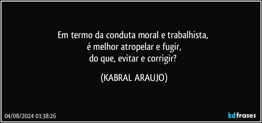 Em termo da conduta moral e trabalhista, 
é melhor atropelar e fugir,
do que, evitar e corrigir? (KABRAL ARAUJO)