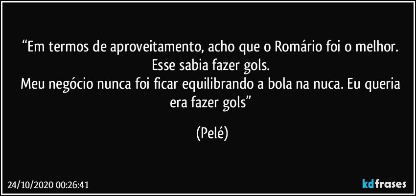 “Em termos de aproveitamento, acho que o Romário foi o melhor. 
Esse sabia fazer gols. 
Meu negócio nunca foi ficar equilibrando a bola na nuca. Eu queria era fazer gols” (Pelé)