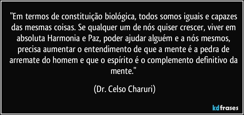"Em termos de constituição biológica, todos somos iguais e capazes das mesmas coisas. Se qualquer um de nós quiser crescer, viver em absoluta Harmonia e Paz, poder ajudar alguém e a nós mesmos, precisa aumentar o entendimento de que a mente é a pedra de arremate do homem e que o espírito é o complemento definitivo da mente." (Dr. Celso Charuri)