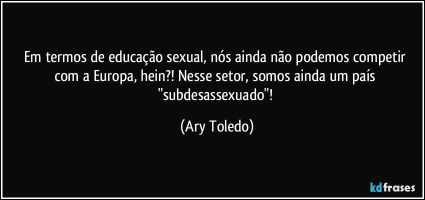 Em termos de educação sexual, nós ainda não podemos competir com a Europa, hein?! Nesse setor, somos ainda um país ''subdesassexuado''! (Ary Toledo)