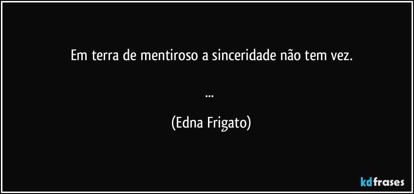 Em terra de mentiroso a sinceridade não tem vez.

... (Edna Frigato)