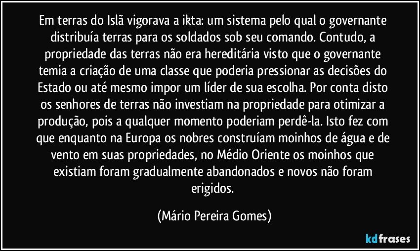 Em terras do Islã vigorava a ikta: um sistema pelo qual o governante distribuía terras para os soldados sob seu comando. Contudo, a propriedade das terras não era hereditária visto que o governante temia a criação de uma classe que poderia pressionar as decisões do Estado ou até mesmo impor um líder de sua escolha. Por conta disto os senhores de terras não investiam na propriedade para otimizar a produção, pois a qualquer momento poderiam perdê-la. Isto fez com que enquanto na Europa os nobres construíam moinhos de água e de vento em suas propriedades, no Médio Oriente os moinhos que existiam foram gradualmente abandonados e novos não foram erigidos. (Mário Pereira Gomes)