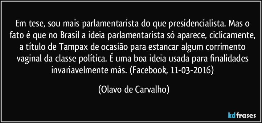 Em tese, sou mais parlamentarista do que presidencialista. Mas o fato é que no Brasil a ideia parlamentarista só aparece, ciclicamente, a título de Tampax de ocasião para estancar algum corrimento vaginal da classe política. É uma boa ideia usada para finalidades invariavelmente más. (Facebook, 11-03-2016) (Olavo de Carvalho)