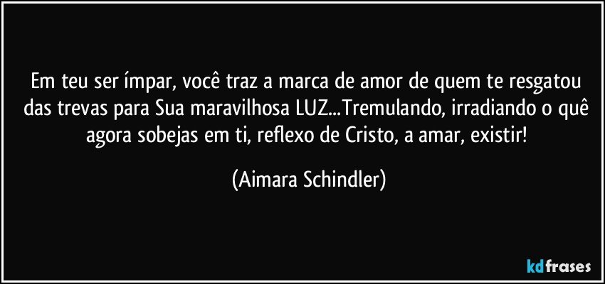 Em teu ser ímpar, você traz a marca de amor de quem te resgatou das trevas para Sua maravilhosa LUZ...Tremulando, irradiando o quê agora sobejas em ti, reflexo de Cristo, a amar, existir! (Aimara Schindler)