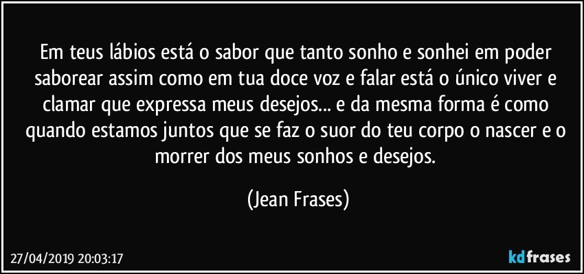 Em teus lábios está o sabor que tanto sonho e sonhei em poder saborear assim como em tua doce voz e falar está o único viver e clamar que expressa meus desejos... e da mesma forma é como quando estamos juntos que se faz o suor do teu corpo o nascer e o morrer dos meus sonhos e desejos. (Jean Frases)