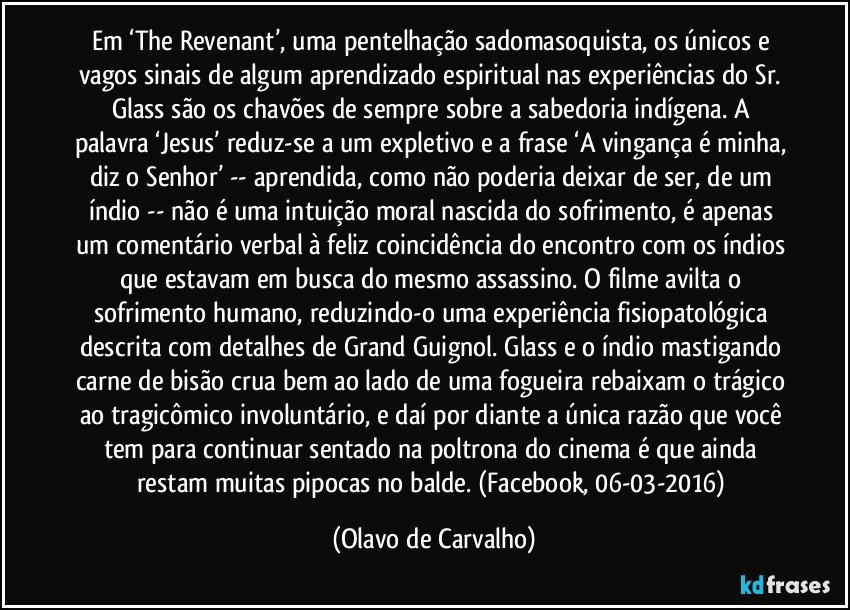 Em ‘The Revenant’, uma pentelhação sadomasoquista, os únicos e vagos sinais de algum aprendizado espiritual nas experiências do Sr. Glass são os chavões de sempre sobre a sabedoria indígena. A palavra ‘Jesus’ reduz-se a um expletivo e a frase ‘A vingança é minha, diz o Senhor’ -- aprendida, como não poderia deixar de ser, de um índio -- não é uma intuição moral nascida do sofrimento, é apenas um comentário verbal à feliz coincidência do encontro com os índios que estavam em busca do mesmo assassino. O filme avilta o sofrimento humano, reduzindo-o uma experiência fisiopatológica descrita com detalhes de Grand Guignol. Glass e o índio mastigando carne de bisão crua bem ao lado de uma fogueira rebaixam o trágico ao tragicômico involuntário, e daí por diante a única razão que você tem para continuar sentado na poltrona do cinema é que ainda restam muitas pipocas no balde. (Facebook, 06-03-2016) (Olavo de Carvalho)