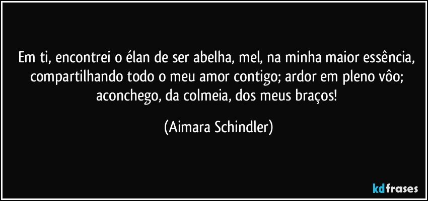 Em ti, encontrei o élan de ser abelha, mel, na minha maior essência, compartilhando todo o meu amor contigo;  ardor em pleno vôo; aconchego, da colmeia, dos meus braços! (Aimara Schindler)