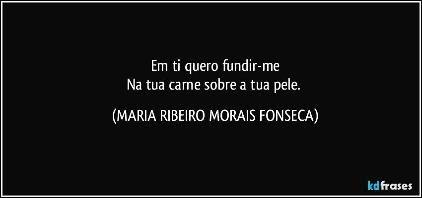 Em ti quero fundir-me
Na tua carne sobre a tua pele. (MARIA RIBEIRO MORAIS FONSECA)