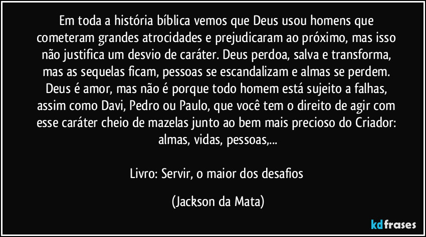 Em toda a história bíblica vemos que Deus usou homens que cometeram grandes atrocidades e prejudicaram ao próximo, mas isso não justifica um desvio de caráter. Deus perdoa, salva e transforma, mas as sequelas ficam, pessoas se escandalizam e almas se perdem. Deus é amor, mas não é porque todo homem está sujeito a falhas, assim como Davi, Pedro ou Paulo, que você tem o direito de agir com esse caráter cheio de mazelas junto ao bem mais precioso do Criador: almas, vidas, pessoas,...

Livro: Servir, o maior dos desafios (Jackson da Mata)