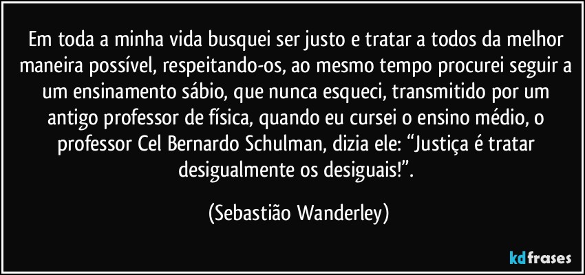 Em toda a minha vida busquei ser justo e tratar a todos da melhor maneira possível, respeitando-os, ao mesmo tempo procurei seguir a um ensinamento sábio, que nunca esqueci, transmitido por um antigo professor de física, quando eu cursei o ensino médio, o professor Cel Bernardo Schulman, dizia ele: “Justiça é tratar desigualmente os desiguais!”. (Sebastião Wanderley)