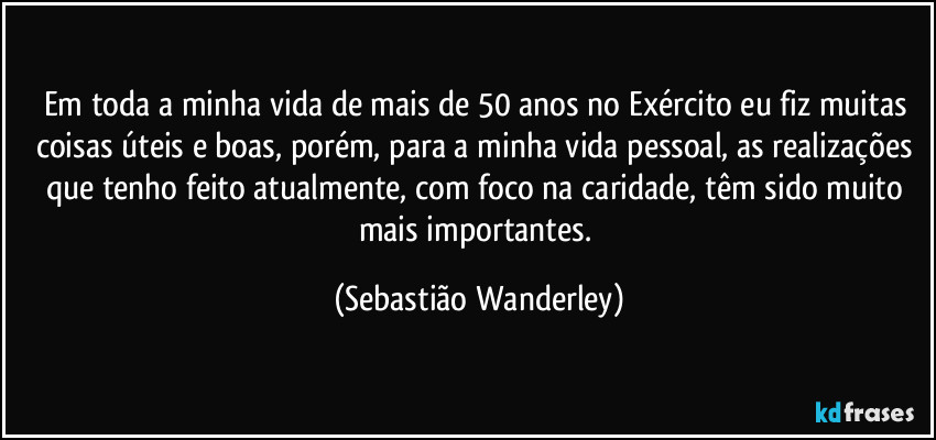 Em toda a minha vida de mais de 50 anos no Exército eu fiz muitas coisas úteis e boas, porém, para a minha vida pessoal, as realizações que tenho feito atualmente, com foco na caridade, têm sido muito mais importantes. (Sebastião Wanderley)