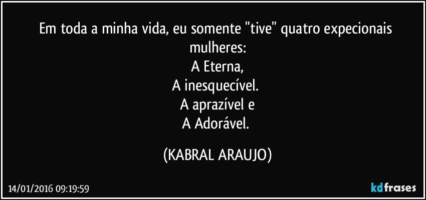 Em toda a minha vida, eu somente "tive" quatro expecionais mulheres:
A Eterna,
A inesquecível. 
A aprazível e
A Adorável. (KABRAL ARAUJO)