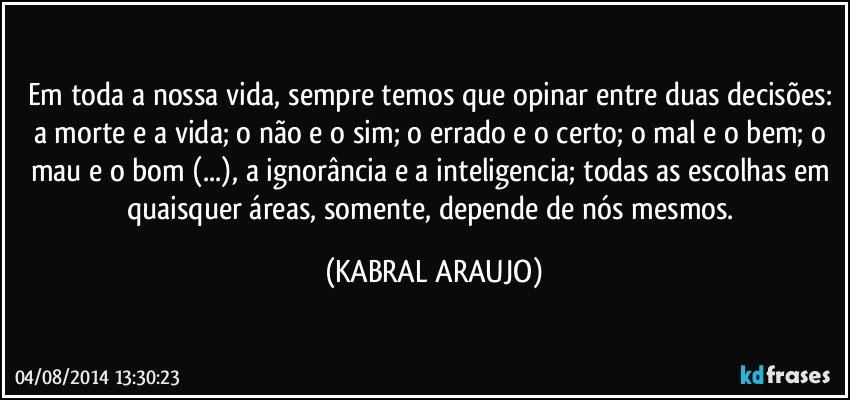 Em toda a nossa vida, sempre temos que opinar entre duas decisões: a morte e a vida; o não e o sim; o errado e o certo; o mal e o bem; o mau e o bom (...), a ignorância e a inteligencia; todas as escolhas em quaisquer áreas, somente, depende de nós mesmos. (KABRAL ARAUJO)