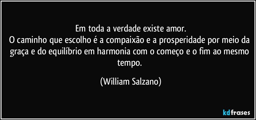 Em toda a verdade existe amor.
O caminho que escolho é a compaixão e a prosperidade por meio da graça e do equilíbrio em harmonia com o começo e o fim ao mesmo tempo. (William Salzano)