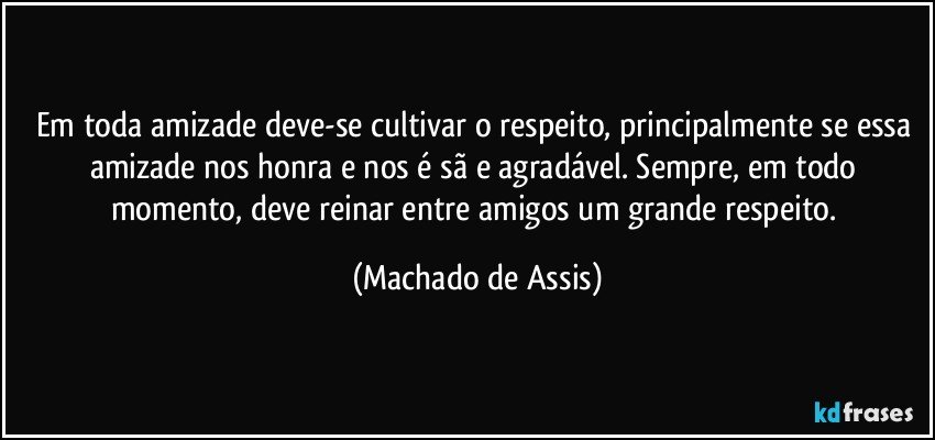 Em toda amizade deve-se cultivar o respeito, principalmente se essa amizade nos honra e nos é sã e agradável. Sempre, em todo momento, deve reinar entre amigos um grande respeito. (Machado de Assis)