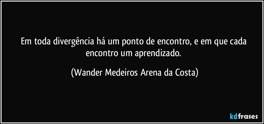 Em toda divergência há um ponto de encontro, e em que cada encontro um aprendizado. (Wander Medeiros Arena da Costa)