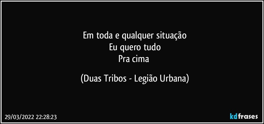 Em toda e qualquer situação
Eu quero tudo
Pra cima (Duas Tribos - Legião Urbana)