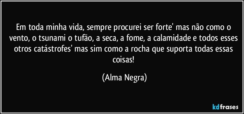 em toda minha vida, sempre procurei ser forte' mas não como o vento, o tsunami o tufäo, a seca, a fome, a calamidade e todos esses otros catástrofes' mas sim como a rocha que suporta todas essas coisas! (Alma Negra)