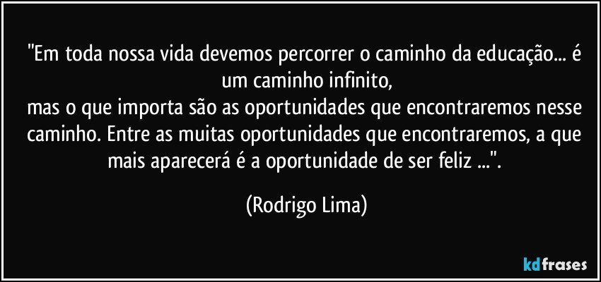 "Em toda nossa vida devemos percorrer o caminho da educação... é um caminho infinito,
mas o que importa são as oportunidades que encontraremos nesse caminho. Entre as muitas oportunidades que encontraremos, a que mais aparecerá é a oportunidade de ser feliz ...". (Rodrigo Lima)