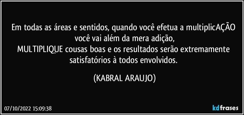 Em todas as áreas e sentidos, quando você efetua a multiplicAÇÃO você vai além da mera adição,
MULTIPLIQUE cousas boas e os resultados serão extremamente satisfatórios à todos envolvidos. (KABRAL ARAUJO)