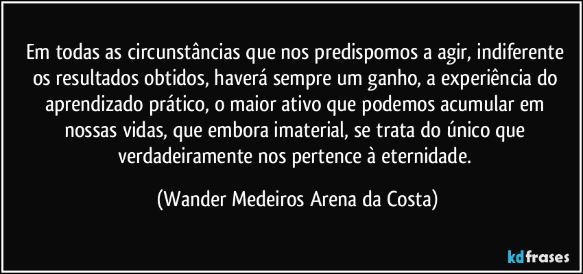 Em todas as circunstâncias que nos predispomos a agir, indiferente os resultados obtidos, haverá sempre um ganho, a experiência do aprendizado prático, o maior ativo que podemos acumular em nossas vidas, que embora imaterial, se trata do único que verdadeiramente nos pertence à eternidade. (Wander Medeiros Arena da Costa)