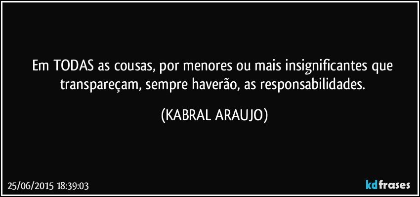 Em TODAS as cousas, por menores ou mais insignificantes que transpareçam, sempre haverão, as responsabilidades. (KABRAL ARAUJO)