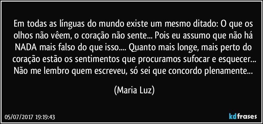 Em todas as línguas do mundo existe um mesmo ditado: O que os olhos não vêem, o coração não sente... Pois eu assumo que não há NADA mais falso do que isso... Quanto mais longe, mais perto do coração estão os sentimentos que procuramos sufocar e esquecer...
Não me lembro quem escreveu, só sei que concordo plenamente... (Maria Luz)