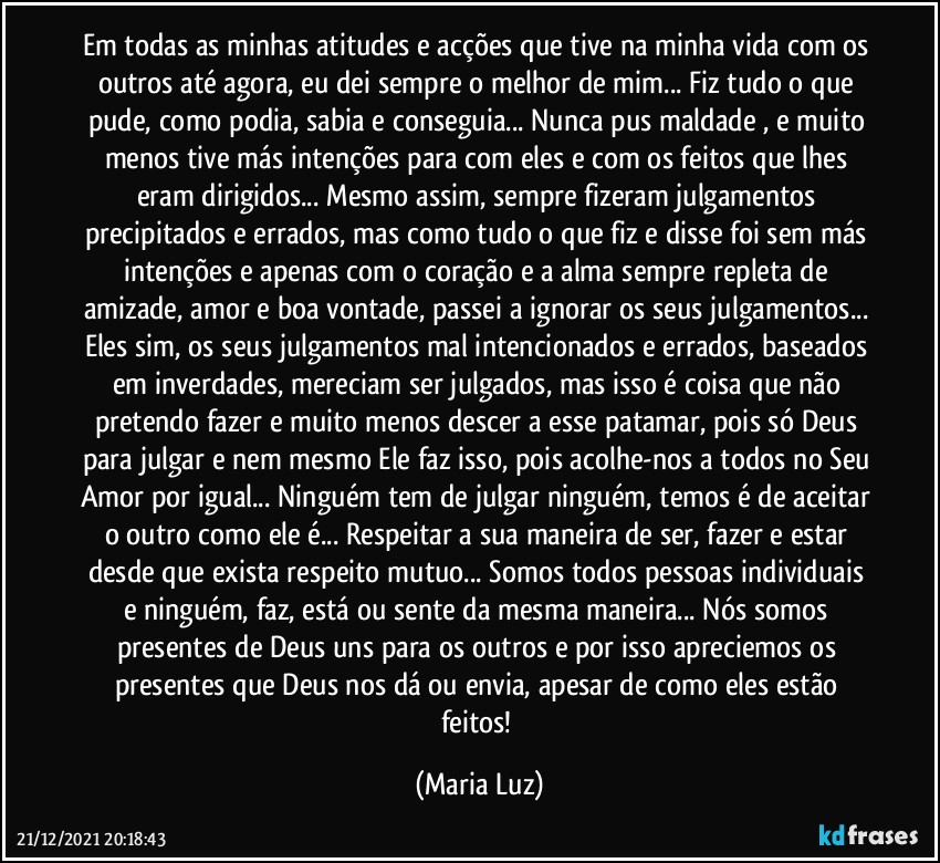 Em todas as minhas atitudes e acções que tive na minha vida com os outros até agora, eu dei sempre o melhor de mim... Fiz tudo o que pude, como podia, sabia e conseguia... Nunca pus maldade , e muito menos tive más intenções para com eles e com os feitos que lhes eram dirigidos... Mesmo assim, sempre fizeram julgamentos precipitados e errados, mas como tudo o que fiz e disse foi sem más intenções e apenas com o coração e a alma sempre repleta de amizade, amor e boa vontade, passei a ignorar os seus julgamentos... Eles sim, os seus julgamentos mal intencionados e errados, baseados em inverdades, mereciam ser julgados, mas isso é coisa que não pretendo fazer e muito menos descer a esse patamar, pois só Deus para julgar e nem mesmo Ele faz isso, pois acolhe-nos a todos no Seu Amor por igual... Ninguém tem de julgar ninguém, temos é de aceitar o outro como ele é... Respeitar a sua maneira de ser, fazer e estar desde que exista respeito mutuo... Somos todos pessoas individuais e ninguém, faz, está ou sente da mesma maneira... Nós somos presentes de Deus uns para os outros e por isso apreciemos os presentes que Deus nos dá ou envia, apesar de como eles estão feitos! (Maria Luz)