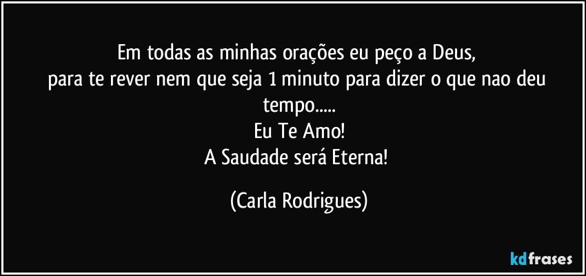 Em todas as minhas orações  eu peço a Deus, 
para te rever nem que seja 1 minuto para dizer o que nao deu tempo...
Eu Te Amo!
A Saudade será Eterna! (Carla Rodrigues)