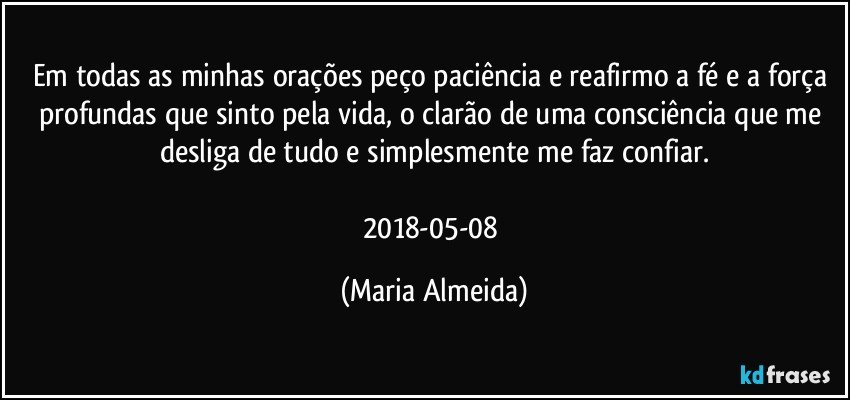 Em todas as minhas orações peço paciência e reafirmo a fé e a força profundas que sinto pela vida, o clarão de uma consciência que me desliga de tudo e simplesmente me faz confiar.

2018-05-08 (Maria Almeida)