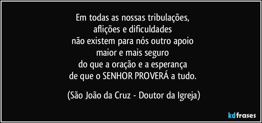 Em todas as nossas tribulações, 
aflições e dificuldades 
não existem para nós outro apoio 
maior e mais seguro 
do que a oração e a esperança 
de que o SENHOR PROVERÁ a tudo. (São João da Cruz - Doutor da Igreja)