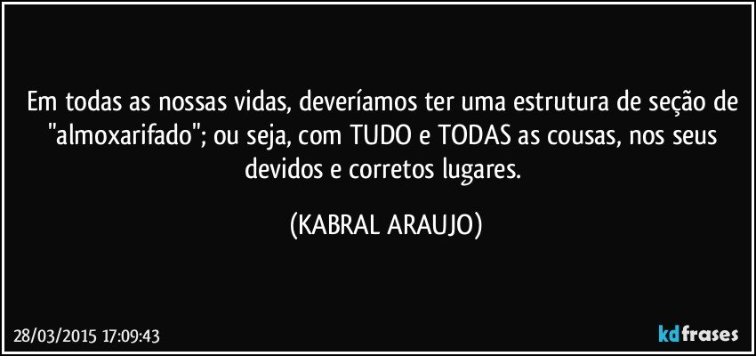 Em todas as nossas vidas, deveríamos ter uma estrutura de seção de  "almoxarifado"; ou seja, com TUDO e TODAS as cousas, nos seus devidos e corretos lugares. (KABRAL ARAUJO)