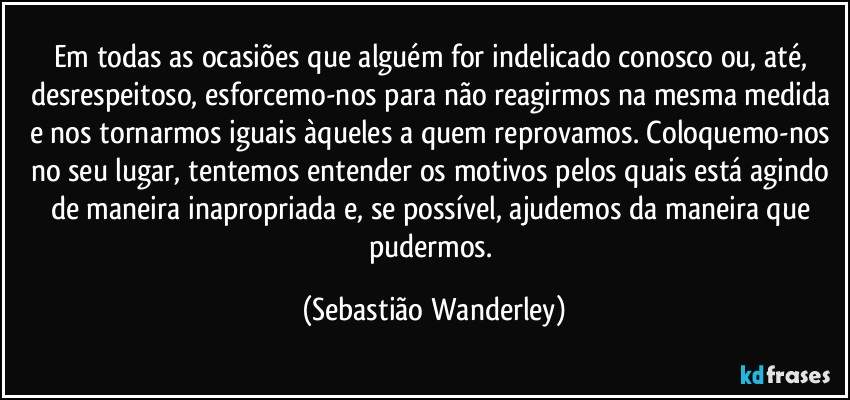 Em todas as ocasiões que alguém for indelicado conosco ou, até, desrespeitoso, esforcemo-nos para não reagirmos na mesma medida e nos tornarmos iguais àqueles a quem reprovamos. Coloquemo-nos no seu lugar, tentemos entender os motivos pelos quais está agindo de maneira inapropriada e, se possível, ajudemos da maneira que pudermos. (Sebastião Wanderley)