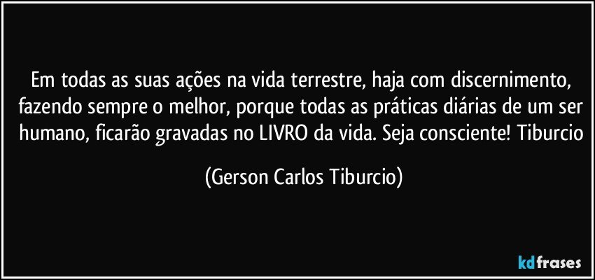 Em todas as suas ações na vida terrestre, haja com discernimento, fazendo sempre o melhor, porque todas as práticas diárias de um ser humano, ficarão gravadas no LIVRO da vida. Seja consciente! Tiburcio (Gerson Carlos Tiburcio)