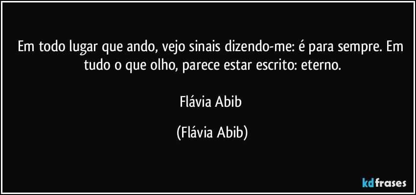 Em todo lugar que ando, vejo sinais dizendo-me: é para sempre. Em tudo o que olho, parece estar escrito: eterno.

Flávia Abib (Flávia Abib)