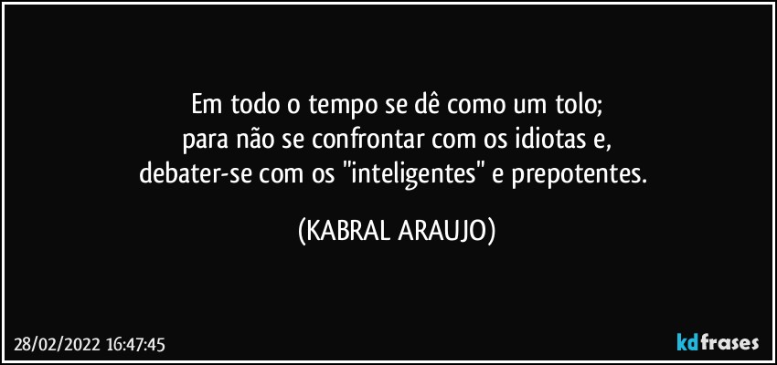 Em todo o tempo se dê como um tolo;
para não se confrontar com os idiotas e,
debater-se com os "inteligentes" e prepotentes. (KABRAL ARAUJO)