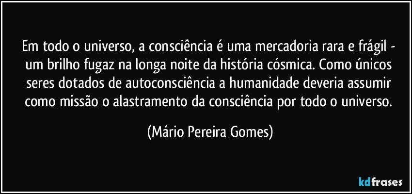 Em todo o universo, a consciência é uma mercadoria rara e frágil - um brilho fugaz na longa noite da história cósmica. Como únicos seres dotados de autoconsciência a humanidade deveria assumir como missão o alastramento da consciência por todo o universo. (Mário Pereira Gomes)