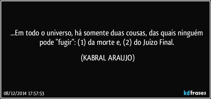 ...Em todo o universo, há somente duas cousas, das quais ninguém pode "fugir": (1) da morte e, (2) do Juízo Final. (KABRAL ARAUJO)