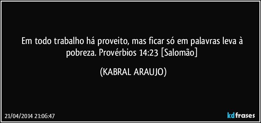 Em todo trabalho há proveito, mas ficar só em palavras leva à pobreza. Provérbios 14:23 [Salomão] (KABRAL ARAUJO)