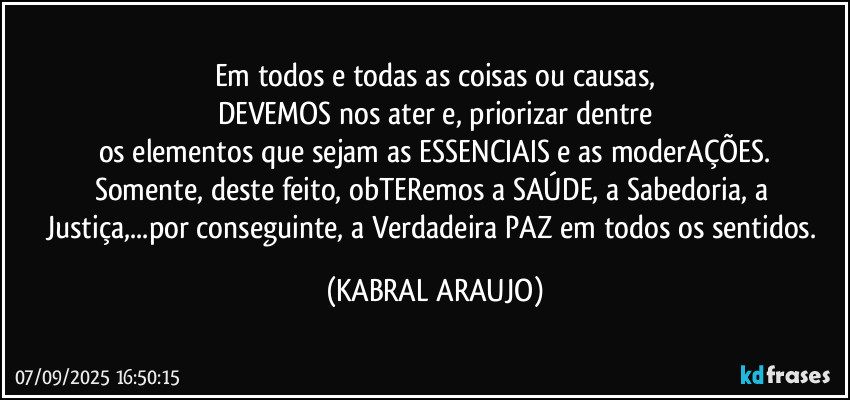 Em todos e todas as coisas ou causas,
DEVEMOS nos ater e, priorizar dentre
os elementos que sejam as ESSENCIAIS e as moderAÇÕES.
Somente, deste feito, obTERemos a SAÚDE, a Sabedoria, a Justiça,...por conseguinte, a Verdadeira PAZ em todos os sentidos. (KABRAL ARAUJO)