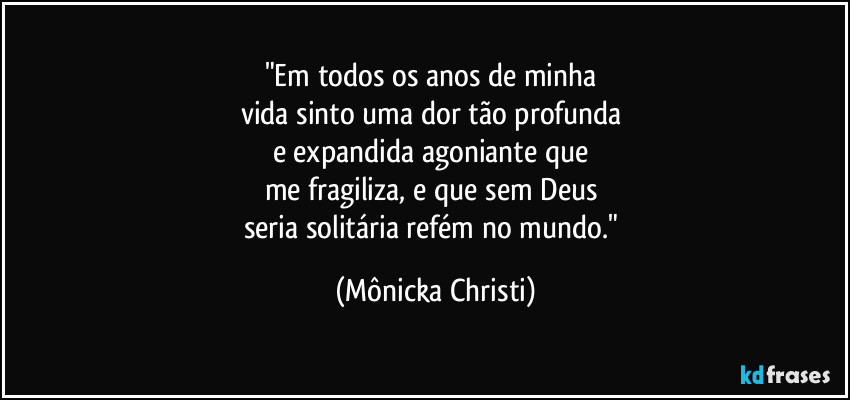 "Em todos os anos de minha 
vida sinto uma dor tão profunda 
e expandida agoniante que 
me fragiliza, e que sem Deus 
seria solitária refém no mundo." (Mônicka Christi)