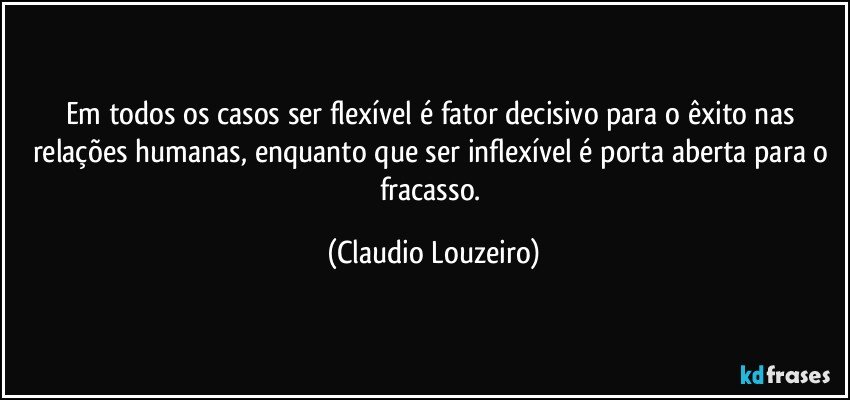 Em todos os casos ser flexível é fator decisivo para o êxito nas relações humanas, enquanto que ser inflexível é porta aberta para o fracasso. (Claudio Louzeiro)
