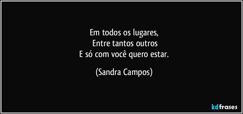 Em todos os lugares,
 Entre tantos outros
 E só com você quero estar. (Sandra Campos)