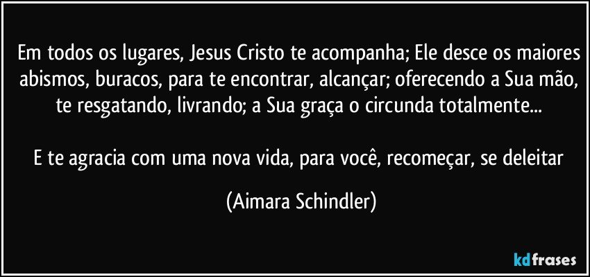 Em todos os lugares, Jesus Cristo te acompanha; Ele desce os maiores abismos, buracos, para te encontrar, alcançar; oferecendo a Sua mão, te resgatando, livrando; a Sua graça o circunda totalmente... 

E te agracia com uma nova vida, para você, recomeçar, se deleitar (Aimara Schindler)