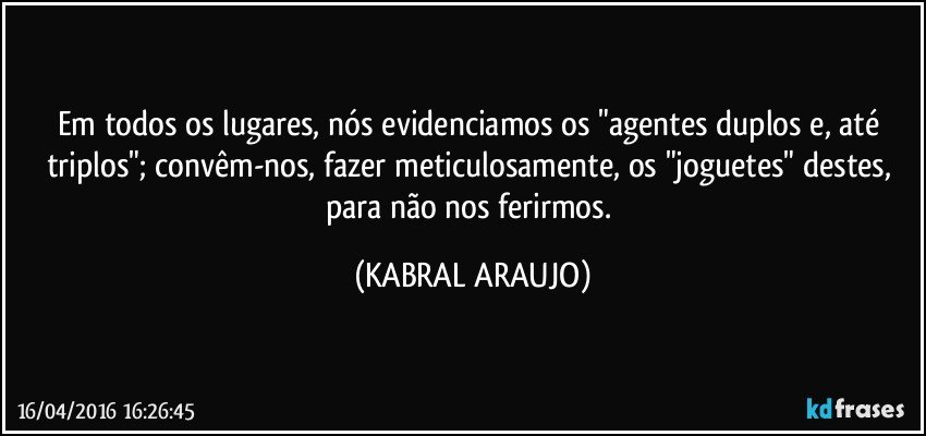 Em todos os lugares, nós evidenciamos os "agentes duplos e, até triplos"; convêm-nos, fazer meticulosamente, os "joguetes" destes, para não nos ferirmos. (KABRAL ARAUJO)