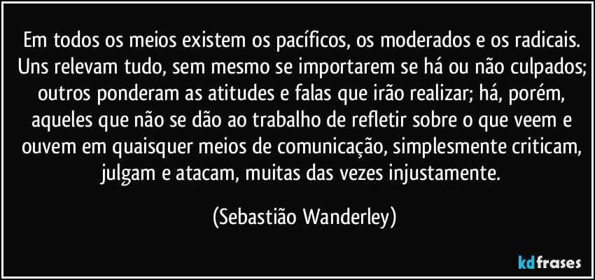 Em todos os meios existem os pacíficos, os moderados e os radicais. Uns relevam tudo, sem mesmo se importarem se há ou não culpados; outros ponderam as atitudes e falas que irão realizar; há, porém, aqueles que não se dão ao trabalho de refletir sobre o que veem e ouvem em quaisquer meios de comunicação, simplesmente criticam, julgam e atacam, muitas das vezes injustamente. (Sebastião Wanderley)
