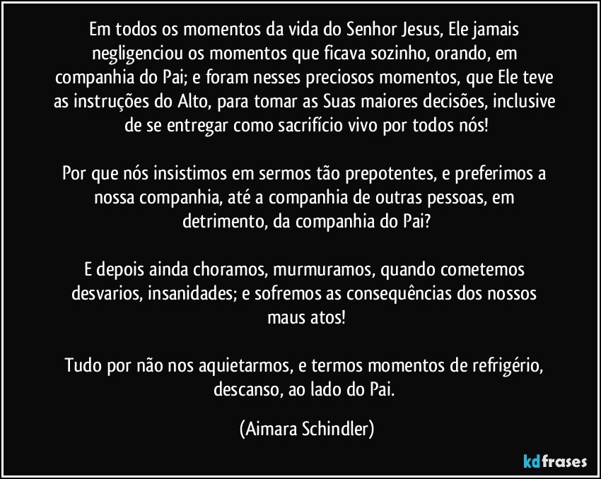 Em todos os momentos da vida do Senhor Jesus, Ele jamais negligenciou os momentos que ficava sozinho, orando, em companhia do Pai; e foram nesses preciosos momentos, que Ele teve as instruções do Alto, para tomar as Suas maiores decisões, inclusive de se entregar como sacrifício vivo por todos nós!

Por que nós insistimos em sermos tão prepotentes, e preferimos a nossa companhia, até a companhia de outras pessoas, em detrimento, da companhia do Pai?

E depois ainda choramos, murmuramos, quando cometemos desvarios, insanidades; e sofremos as consequências dos nossos maus atos!

Tudo por não nos aquietarmos, e termos momentos de refrigério, descanso, ao lado do Pai. (Aimara Schindler)